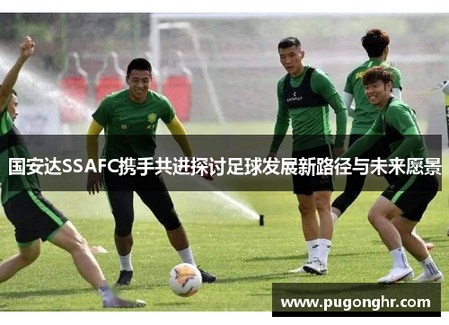 国安达SSAFC携手共进探讨足球发展新路径与未来愿景