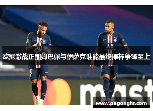 欧冠激战正酣姆巴佩与伊萨克谁能最终捧杯争锋至上